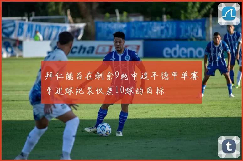 拜仁能否在剩余9轮中追平德甲单赛季进球纪录仅差10球的目标