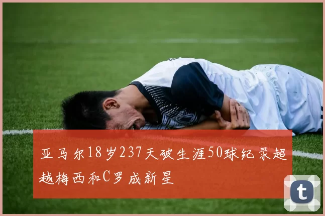 亚马尔18岁237天破生涯50球纪录超越梅西和C罗成新星