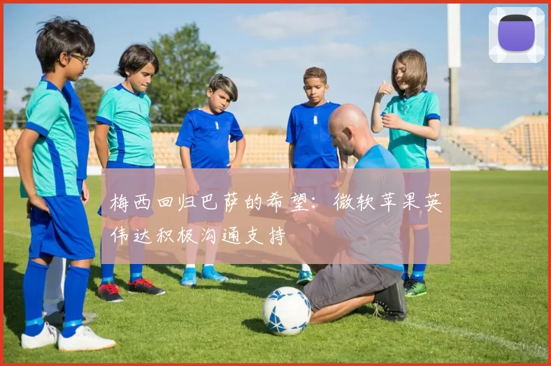 梅西回归巴萨的希望：微软苹果英伟达积极沟通支持