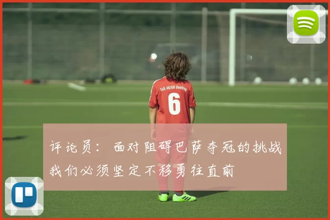 评论员：面对阻碍巴萨夺冠的挑战我们必须坚定不移勇往直前