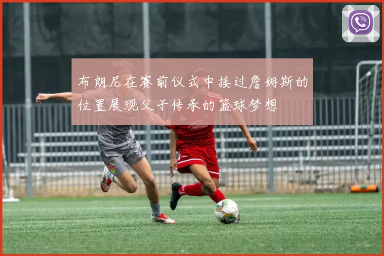 布朗尼在赛前仪式中接过詹姆斯的位置展现父子传承的篮球梦想