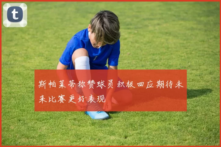 斯帕莱蒂称赞球员积极回应期待未来比赛更好表现