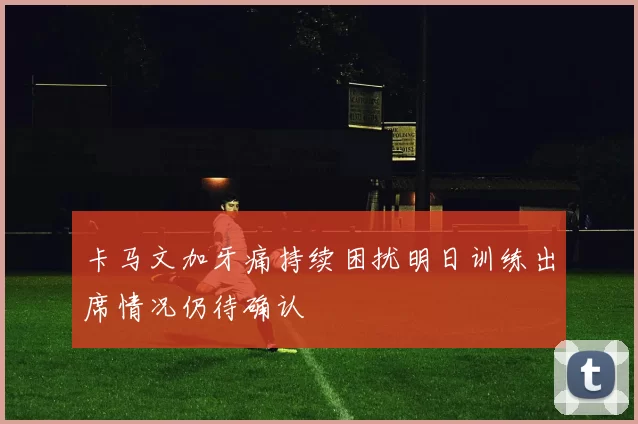 卡马文加牙痛持续困扰明日训练出席情况仍待确认