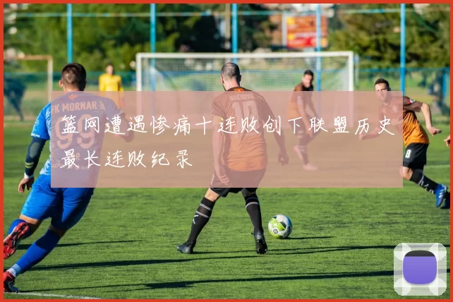 篮网遭遇惨痛十连败创下联盟历史最长连败纪录