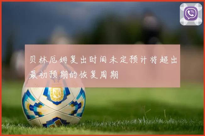 贝林厄姆复出时间未定预计将超出最初预期的恢复周期