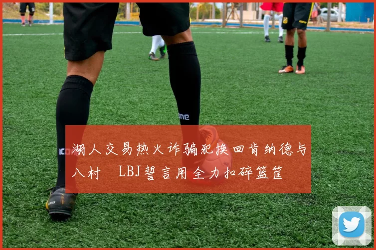 湖人交易热火诈骗犯换回肯纳德与八村塁LBJ誓言用全力扣碎篮筐