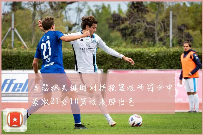 马瑟林关键时刻拼抢篮板两罚全中豪取21分10篮板表现出色