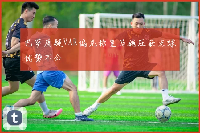 巴萨质疑VAR偏见称皇马施压获点球优势不公