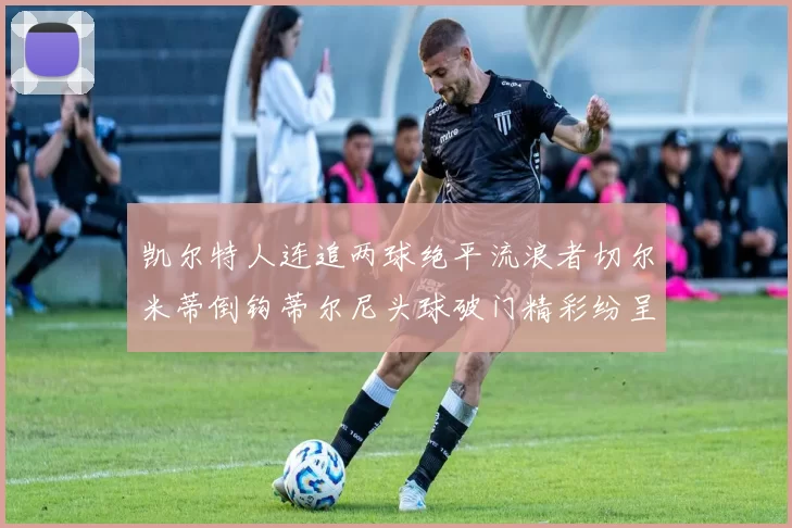 凯尔特人连追两球绝平流浪者切尔米蒂倒钩蒂尔尼头球破门精彩纷呈